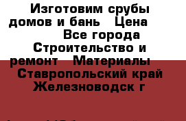  Изготовим срубы домов и бань › Цена ­ 1 000 - Все города Строительство и ремонт » Материалы   . Ставропольский край,Железноводск г.